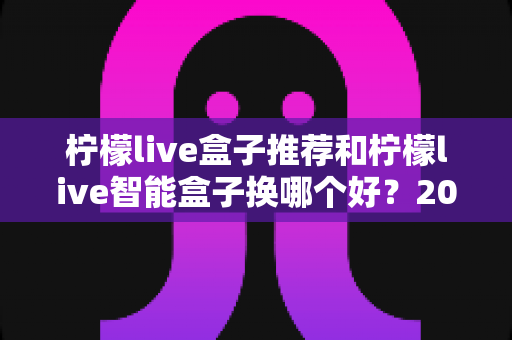 柠檬live盒子推荐和柠檬live智能盒子换哪个好？2025年最新选购指南与深度对比解析