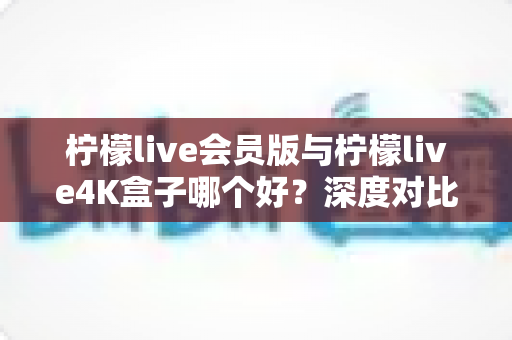 柠檬live会员版与柠檬live4K盒子哪个好？深度对比评测与选购指南
