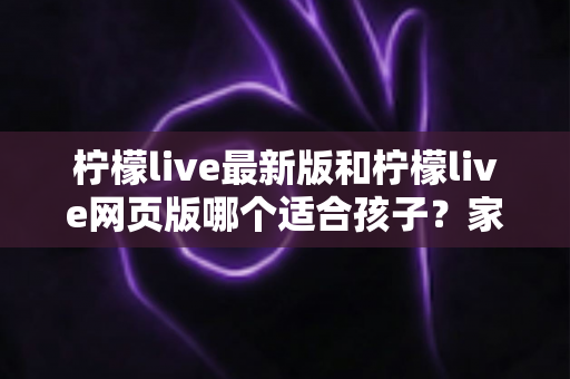 柠檬live最新版和柠檬live网页版哪个适合孩子?家长必读的全面对比与安全使用指南 柠檬live最新版和柠檬live网页版哪个适合孩子?家长必读的全面对比与安全使用指南