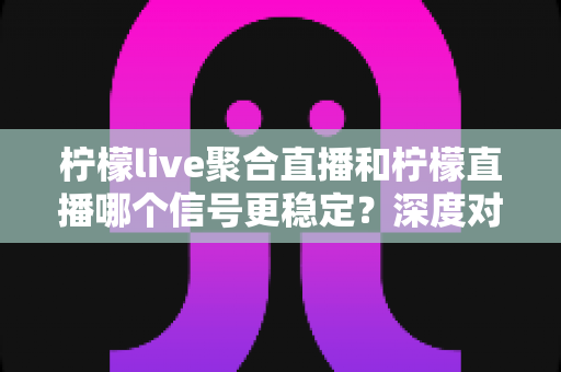 柠檬live聚合直播和柠檬直播哪个信号更稳定？深度对比分析与实用选择指南
