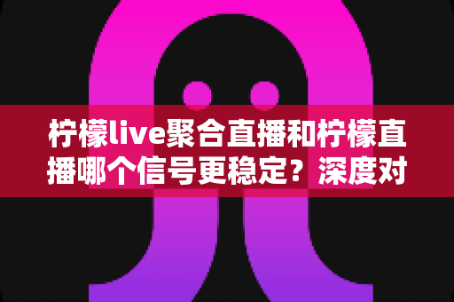 柠檬live聚合直播和柠檬直播哪个信号更稳定？深度对比分析与实用选择指南