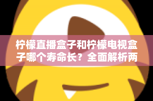 柠檬直播盒子和柠檬电视盒子哪个寿命长？全面解析两款电视盒子使用寿命与保养全攻略