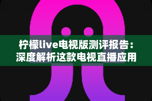 柠檬live电视版测评报告:深度解析这款电视直播应用的真实体验与使用价值 柠檬live电视版测评报告:深度解析这款电视直播应用的真实体验与使用价值
