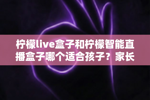 柠檬live盒子和柠檬智能直播盒子哪个适合孩子?家长选购避坑全攻略 柠檬live盒子和柠檬智能直播盒子哪个适合孩子?家长选购避坑全攻略