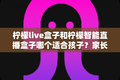 柠檬live盒子和柠檬智能直播盒子哪个适合孩子?家长选购避坑全攻略 柠檬live盒子和柠檬智能直播盒子哪个适合孩子?家长选购避坑全攻略