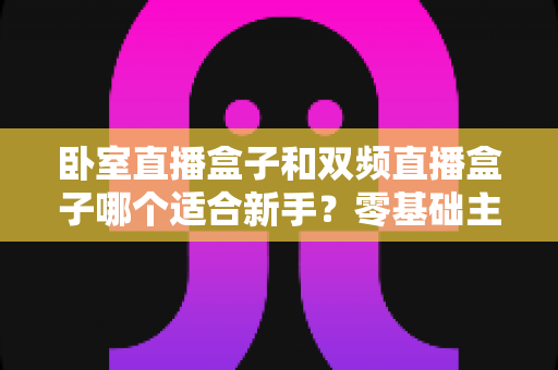 卧室直播盒子和双频直播盒子哪个适合新手？零基础主播选购全攻略与避坑指南