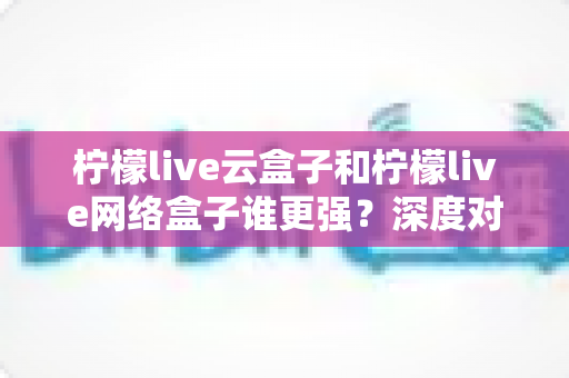 柠檬live云盒子和柠檬live网络盒子谁更强？深度对比评测与选购指南