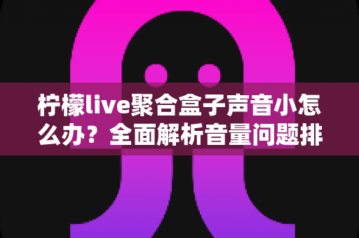 柠檬live聚合盒子声音小怎么办？全面解析音量问题排查与解决方法