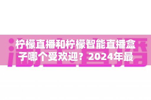 柠檬直播和柠檬智能直播盒子哪个受欢迎？2024年最全对比评测与选购指南