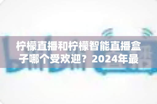 柠檬直播和柠檬智能直播盒子哪个受欢迎？2024年最全对比评测与选购指南