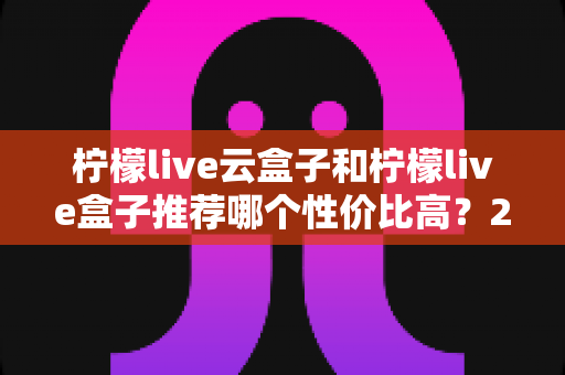 柠檬live云盒子和柠檬live盒子推荐哪个性价比高?2025最全选购对比指南帮你避坑 柠檬live云盒子和柠檬live盒子推荐哪个性价比高?2025最全选购对比指南帮你避坑