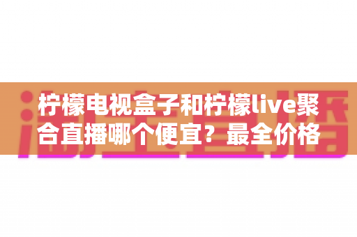 柠檬电视盒子和柠檬live聚合直播哪个便宜?最全价格对比与省钱选购指南 柠檬电视盒子和柠檬live聚合直播哪个便宜?最全价格对比与省钱选购指南