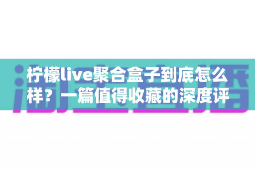 柠檬live聚合盒子到底怎么样？一篇值得收藏的深度评测与选购指南