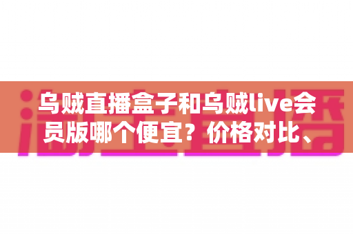 乌贼直播盒子和乌贼live会员版哪个便宜?价格对比、功能分析与高性价比选购全指南 乌贼直播盒子和乌贼live会员版哪个便宜?价格对比、功能分析与高性价比选购全指南