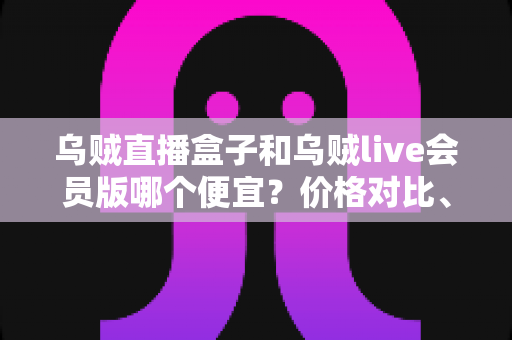 乌贼直播盒子和乌贼live会员版哪个便宜？价格对比、功能分析与高性价比选购全指南
