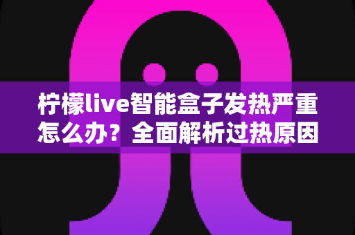 柠檬live智能盒子发热严重怎么办?全面解析过热原因与高效散热实用指南 柠檬live智能盒子发热严重怎么办?全面解析过热原因与高效散热实用指南