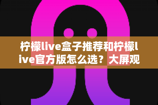 柠檬live盒子推荐和柠檬live官方版怎么选?大屏观影选购全攻略,一文帮你避开所有选择难题 柠檬live盒子推荐和柠檬live官方版怎么选?大屏观影选购全攻略,一文帮你避开所有选择难题