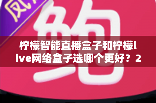 柠檬智能直播盒子和柠檬live网络盒子选哪个更好？2025年最全选购对比指南帮你避坑