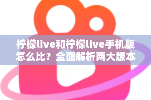 柠檬live和柠檬live手机版怎么比?全面解析两大版本差异与选择指南 柠檬live和柠檬live手机版怎么比?全面解析两大版本差异与选择指南