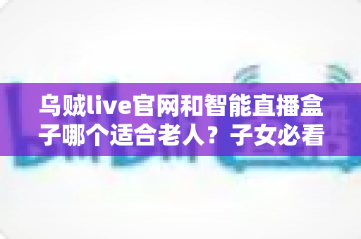 乌贼live官网和智能直播盒子哪个适合老人？子女必看的选购与使用全攻略