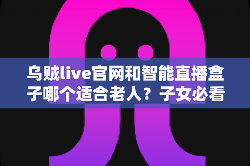 乌贼live官网和智能直播盒子哪个适合老人？子女必看的选购与使用全攻略
