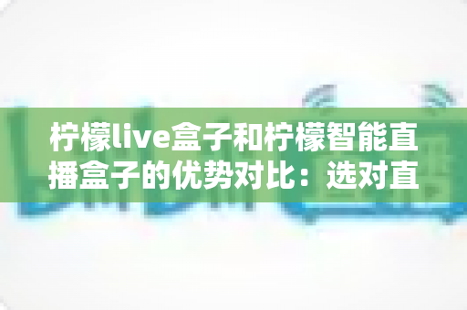 柠檬live盒子和柠檬智能直播盒子的优势对比:选对直播设备,让你的带货之路事半功倍 柠檬live盒子和柠檬智能直播盒子的优势对比:选对直播设备,让你的带货之路事半功倍