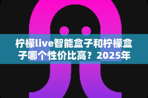 柠檬live智能盒子和柠檬盒子哪个性价比高？2025年最全选购对比指南帮你一次看懂