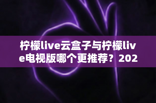 柠檬live云盒子与柠檬live电视版哪个更推荐？2025年最全对比评测与选购指南