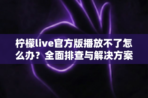 柠檬live官方版播放不了怎么办？全面排查与解决方案一览