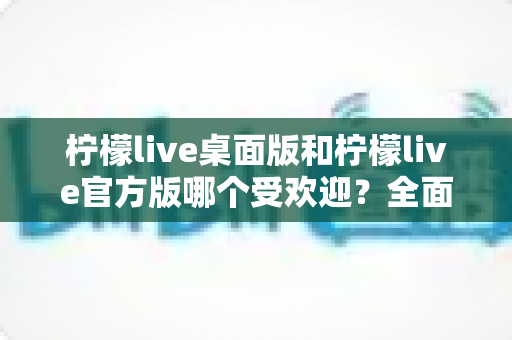 柠檬live桌面版和柠檬live官方版哪个受欢迎?全面对比分析与用户口碑解读 柠檬live桌面版和柠檬live官方版哪个受欢迎?全面对比分析与用户口碑解读