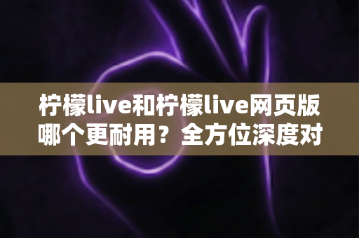 柠檬live和柠檬live网页版哪个更耐用?全方位深度对比解析与实用选择指南 柠檬live和柠檬live网页版哪个更耐用?全方位深度对比解析与实用选择指南