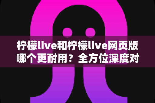 柠檬live和柠檬live网页版哪个更耐用？全方位深度对比解析与实用选择指南
