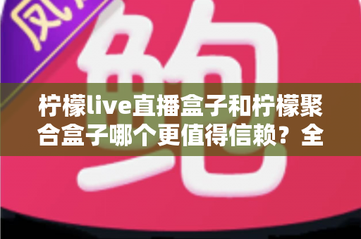 柠檬live直播盒子和柠檬聚合盒子哪个更值得信赖?全方位对比分析与选购避坑指南 柠檬live直播盒子和柠檬聚合盒子哪个更值得信赖?全方位对比分析与选购避坑指南