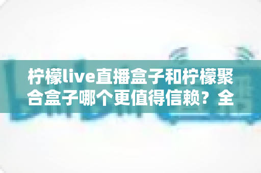 柠檬live直播盒子和柠檬聚合盒子哪个更值得信赖？全方位对比分析与选购避坑指南