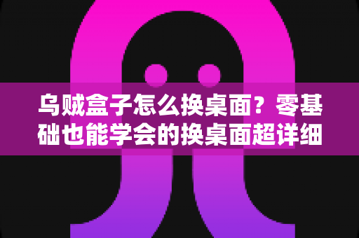 乌贼盒子怎么换桌面?零基础也能学会的换桌面超详细教程,轻松打造个性化电视界面 乌贼盒子怎么换桌面?零基础也能学会的换桌面超详细教程,轻松打造个性化电视界面