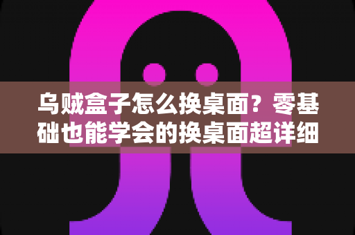 乌贼盒子怎么换桌面?零基础也能学会的换桌面超详细教程,轻松打造个性化电视界面 乌贼盒子怎么换桌面?零基础也能学会的换桌面超详细教程,轻松打造个性化电视界面