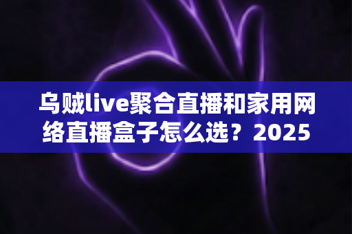 乌贼live聚合直播和家用网络直播盒子怎么选？2025最新家庭影音选购全攻略，一文看懂优缺点不再踩坑