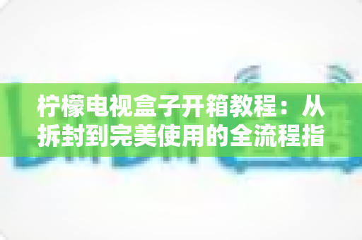 柠檬电视盒子开箱教程:从拆封到完美使用的全流程指南 柠檬电视盒子开箱教程:从拆封到完美使用的全流程指南