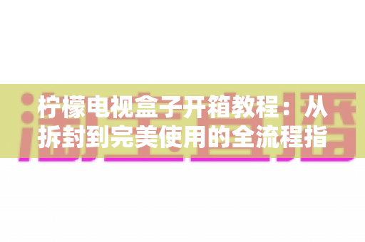 柠檬电视盒子开箱教程：从拆封到完美使用的全流程指南