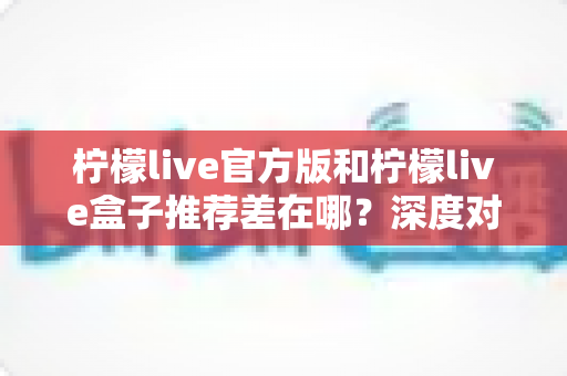 柠檬live官方版和柠檬live盒子推荐差在哪？深度对比全解析，帮你选对版本不踩坑