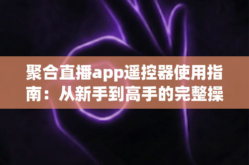 聚合直播app遥控器使用指南：从新手到高手的完整操作教程，轻松掌控大屏观看体验