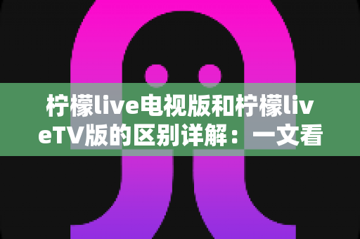 柠檬live电视版和柠檬liveTV版的区别详解：一文看懂两大版本差异，选对版本不踩坑