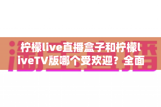 柠檬live直播盒子和柠檬liveTV版哪个受欢迎?全面对比分析与选购指南 柠檬live直播盒子和柠檬liveTV版哪个受欢迎?全面对比分析与选购指南