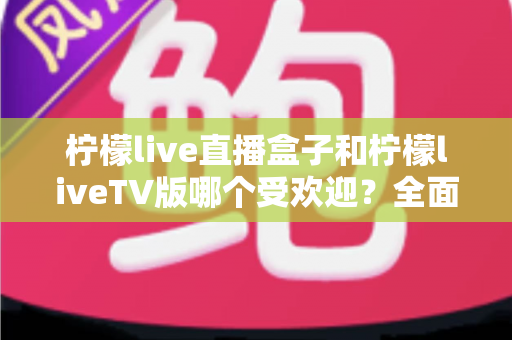 柠檬live直播盒子和柠檬liveTV版哪个受欢迎?全面对比分析与选购指南 柠檬live直播盒子和柠檬liveTV版哪个受欢迎?全面对比分析与选购指南