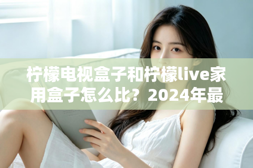 柠檬电视盒子和柠檬live家用盒子怎么比？2024年最全家用电视盒子选购对比指南