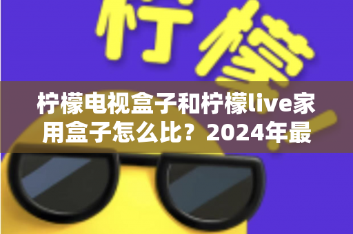 柠檬电视盒子和柠檬live家用盒子怎么比？2024年最全家用电视盒子选购对比指南