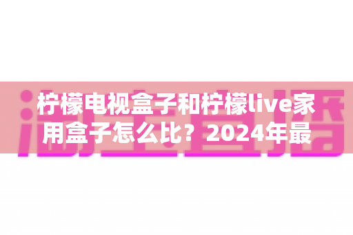 柠檬电视盒子和柠檬live家用盒子怎么比？2024年最全家用电视盒子选购对比指南