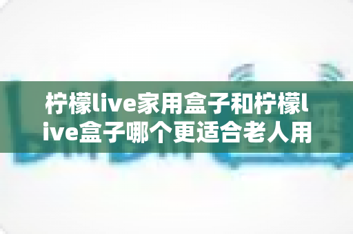 柠檬live家用盒子和柠檬live盒子哪个更适合老人用?——中老年用户选购电视盒子的深度指南 柠檬live家用盒子和柠檬live盒子哪个更适合老人用?——中老年用户选购电视盒子的深度指南