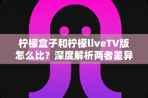 柠檬盒子和柠檬liveTV版怎么比?深度解析两者差异,帮你找到最适合的观影方案 柠檬盒子和柠檬liveTV版怎么比?深度解析两者差异,帮你找到最适合的观影方案