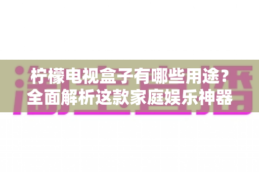 柠檬电视盒子有哪些用途?全面解析这款家庭娱乐神器的多重功能与实用价值 柠檬电视盒子有哪些用途?全面解析这款家庭娱乐神器的多重功能与实用价值